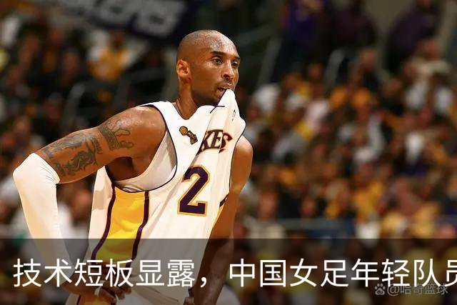 技术短板显露，中国女足年轻队员亟需加强实力与经验